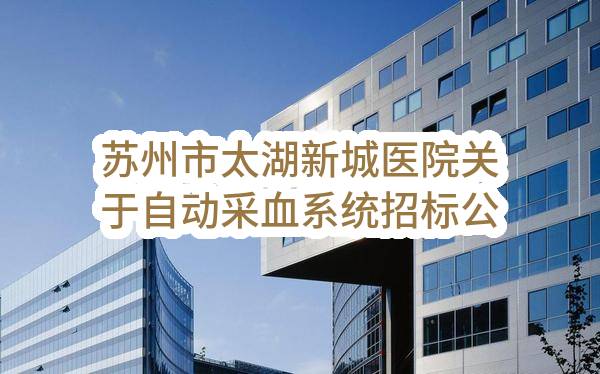 苏州市太湖新城医院关于自动采血系统招标公告(SZWK2023-G-033)(SZWK2023-G-033)-招标公告