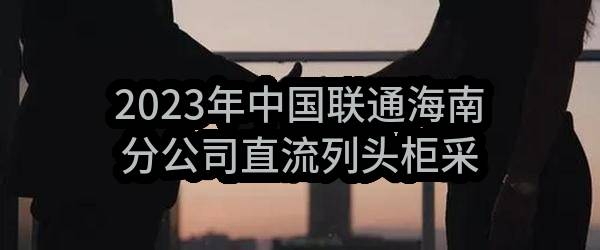 2023年中国联通海南分公司直流列头柜采购（第一批）公开比选公告（第二次）