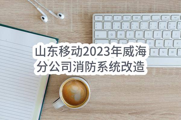 山东移动2023年威海分公司消防系统改造施工采购项目(威海)_比选公告