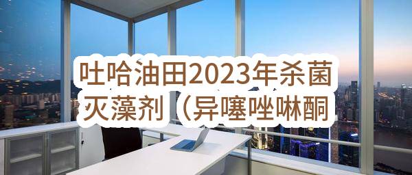吐哈油田2023年杀菌灭藻剂（异噻唑啉酮衍生物）框架协议-重新招标