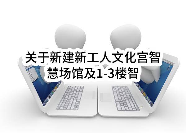 关于新建新工人文化宫智慧场馆及1-3楼智能化提升项目的招标公告